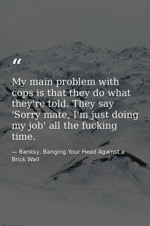 My main problem with cops is that they do what they're told. They say 'Sorry mate, I'm just doing my job' all the fuckin — Banksy, Banging Your Head Against a Brick Wall
