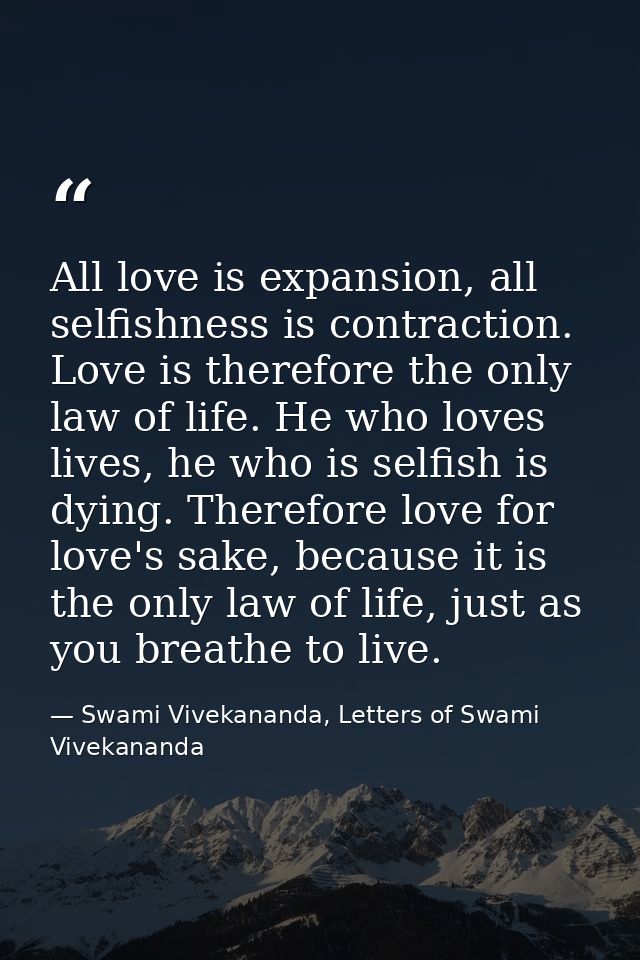 All love is expansion, all selfishness is contraction. Love is therefore the only law of life. He who loves lives, he wh — Swami Vivekananda, Letters of Swami Vivekananda