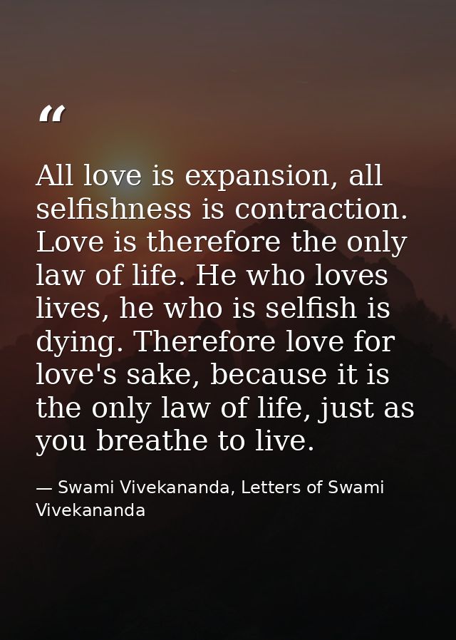 All love is expansion, all selfishness is contraction. Love is therefore the only law of life. He who loves lives, he wh — Swami Vivekananda, Letters of Swami Vivekananda