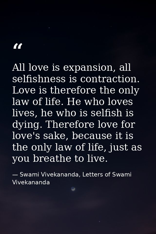 All love is expansion, all selfishness is contraction. Love is therefore the only law of life. He who loves lives, he wh — Swami Vivekananda, Letters of Swami Vivekananda