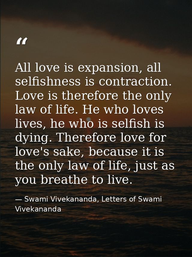 All love is expansion, all selfishness is contraction. Love is therefore the only law of life. He who loves lives, he wh — Swami Vivekananda, Letters of Swami Vivekananda