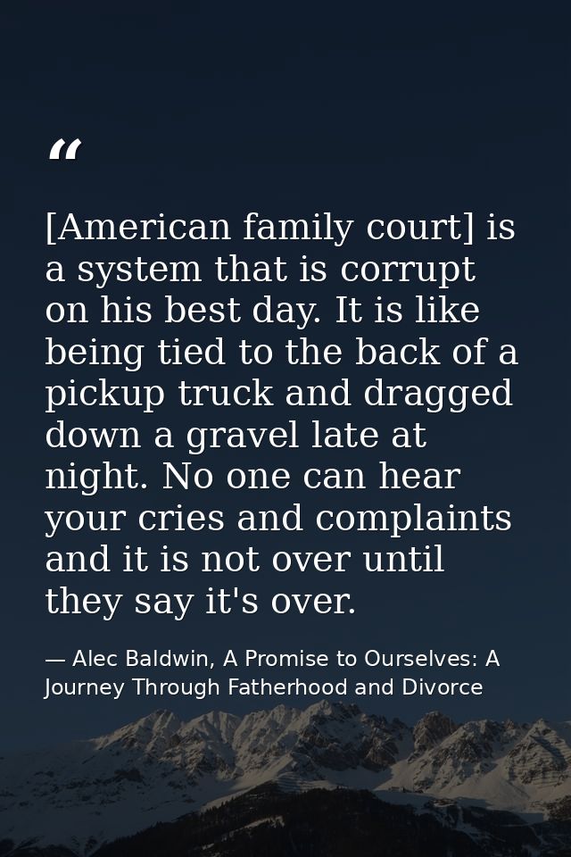 [American family court] is a system that is corrupt on his best day. It is like being tied to the back of a pickup truck — Alec Baldwin, A Promise to Ourselves: A Journey Through Fatherhood and Divorce