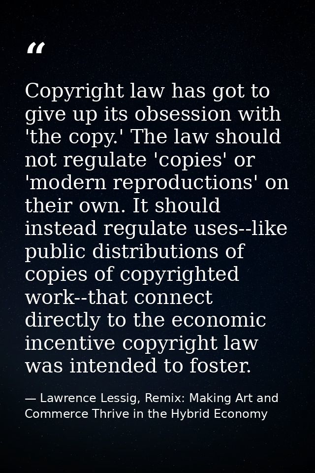 Copyright law has got to give up its obsession with 'the copy.' The law should not regulate 'copies' or 'modern reproduc — Lawrence Lessig, Remix: Making Art and Commerce Thrive in the Hybrid Economy