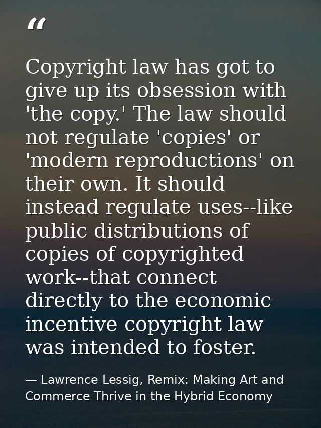 Copyright law has got to give up its obsession with 'the copy.' The law should not regulate 'copies' or 'modern reproduc — Lawrence Lessig, Remix: Making Art and Commerce Thrive in the Hybrid Economy