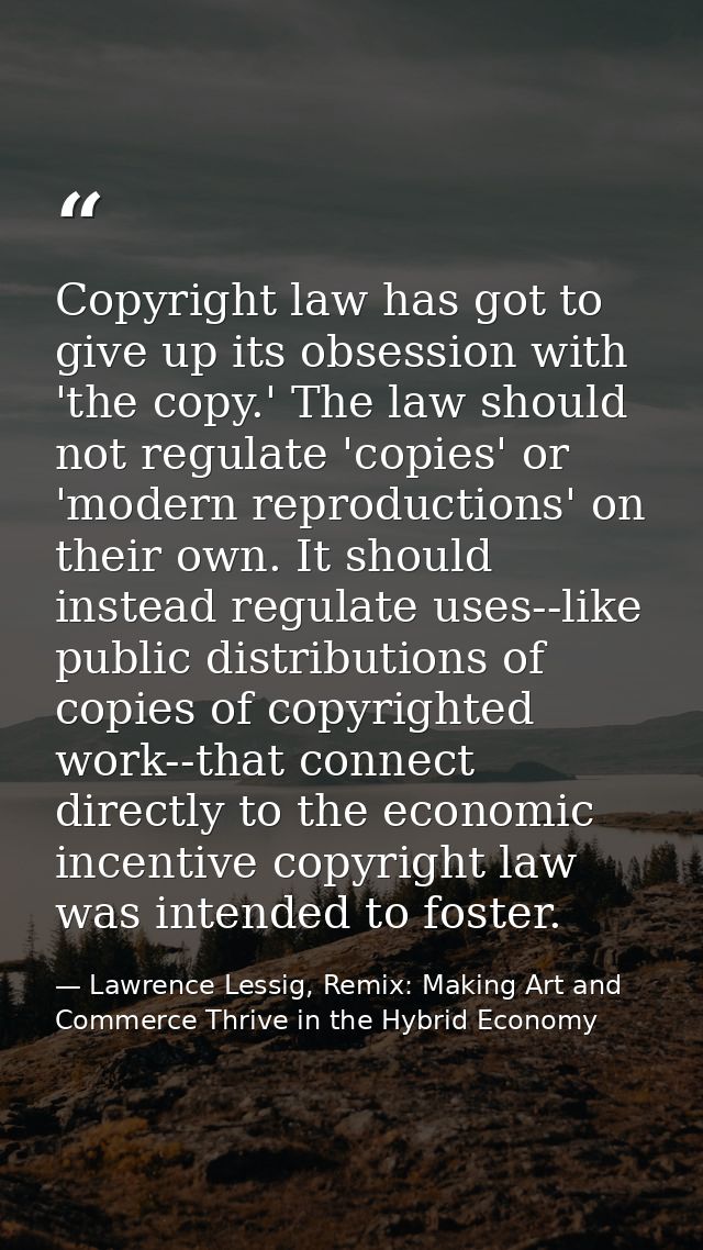 Copyright law has got to give up its obsession with 'the copy.' The law should not regulate 'copies' or 'modern reproduc — Lawrence Lessig, Remix: Making Art and Commerce Thrive in the Hybrid Economy