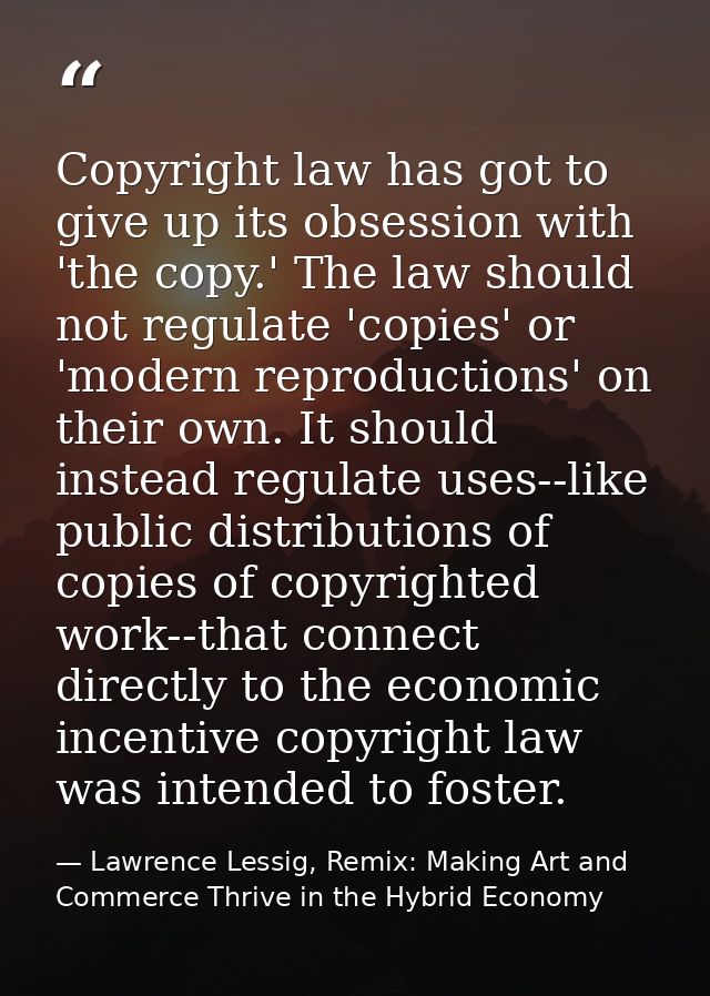 Copyright law has got to give up its obsession with 'the copy.' The law should not regulate 'copies' or 'modern reproduc — Lawrence Lessig, Remix: Making Art and Commerce Thrive in the Hybrid Economy