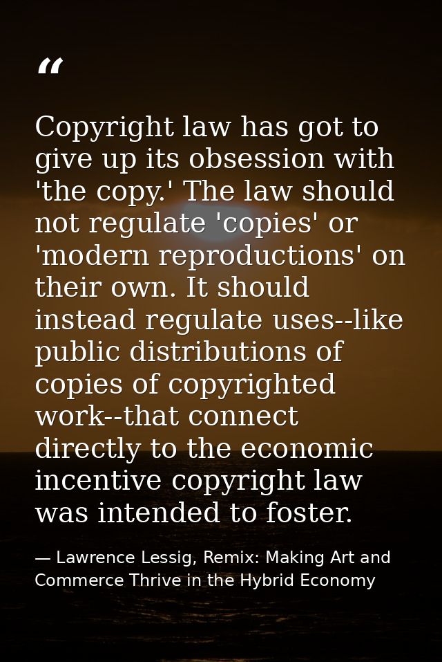 Copyright law has got to give up its obsession with 'the copy.' The law should not regulate 'copies' or 'modern reproduc — Lawrence Lessig, Remix: Making Art and Commerce Thrive in the Hybrid Economy
