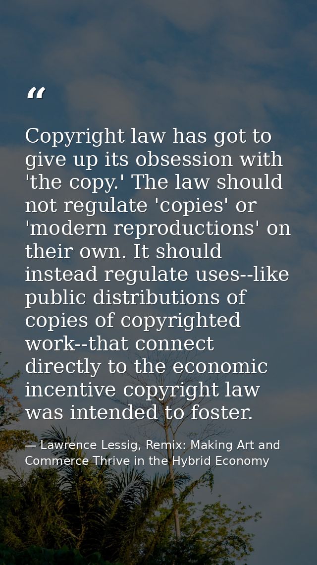 Copyright law has got to give up its obsession with 'the copy.' The law should not regulate 'copies' or 'modern reproduc — Lawrence Lessig, Remix: Making Art and Commerce Thrive in the Hybrid Economy
