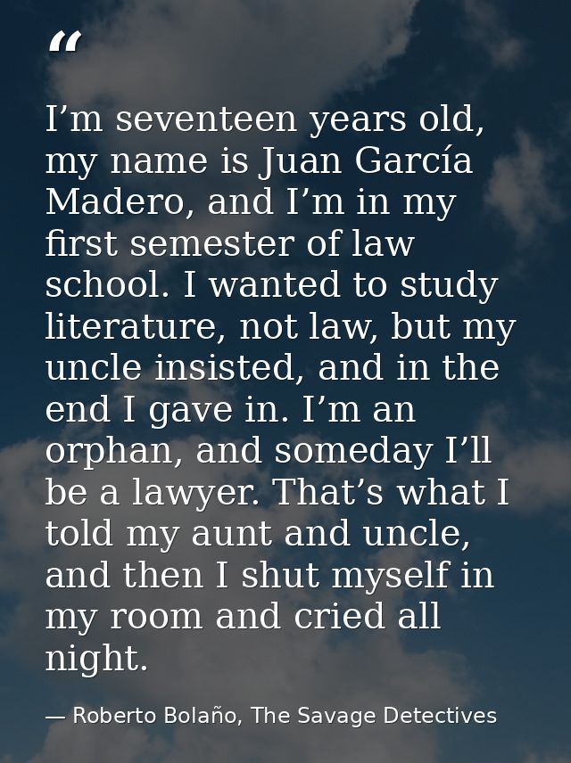 I’m seventeen years old, my name is Juan García Madero, and I’m in my first semester of law school. I wanted to study li — Roberto Bolaño, The Savage Detectives