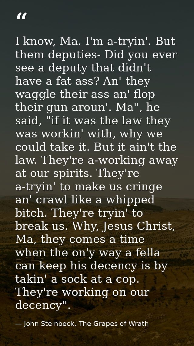 I know, Ma. I'm a-tryin'. But them deputies- Did you ever see a deputy that didn't have a fat ass? An' they waggle their — John Steinbeck, The Grapes of Wrath