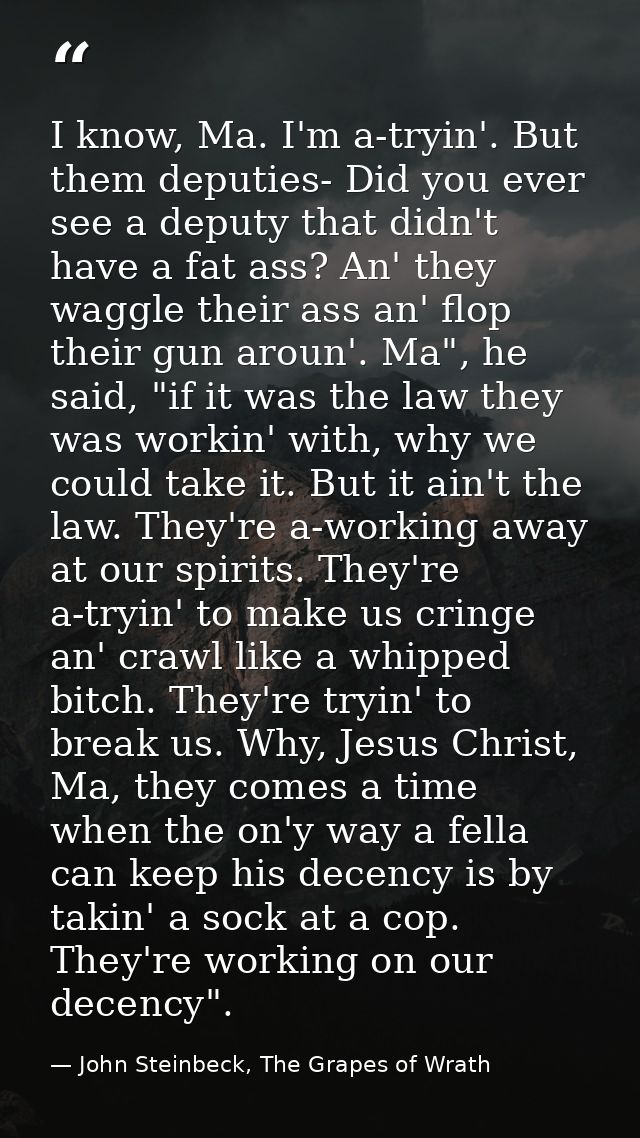 I know, Ma. I'm a-tryin'. But them deputies- Did you ever see a deputy that didn't have a fat ass? An' they waggle their — John Steinbeck, The Grapes of Wrath
