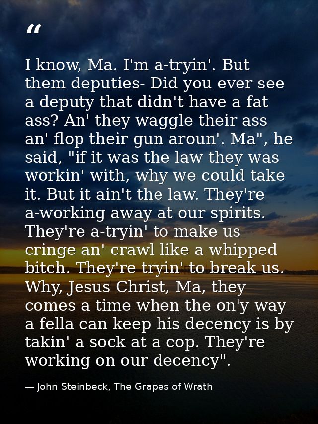I know, Ma. I'm a-tryin'. But them deputies- Did you ever see a deputy that didn't have a fat ass? An' they waggle their — John Steinbeck, The Grapes of Wrath
