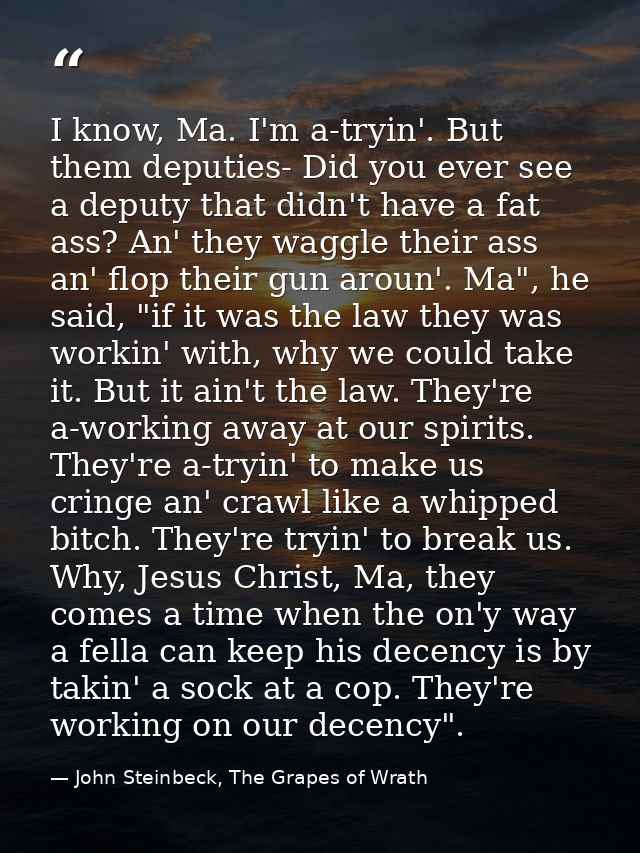 I know, Ma. I'm a-tryin'. But them deputies- Did you ever see a deputy that didn't have a fat ass? An' they waggle their — John Steinbeck, The Grapes of Wrath