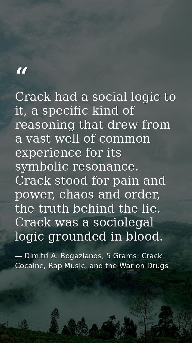 Crack had a social logic to it, a specific kind of reasoning that drew from a vast well of common experience for its sym — Dimitri A. Bogazianos, 5 Grams: Crack Cocaine, Rap Music, and the War on Drugs