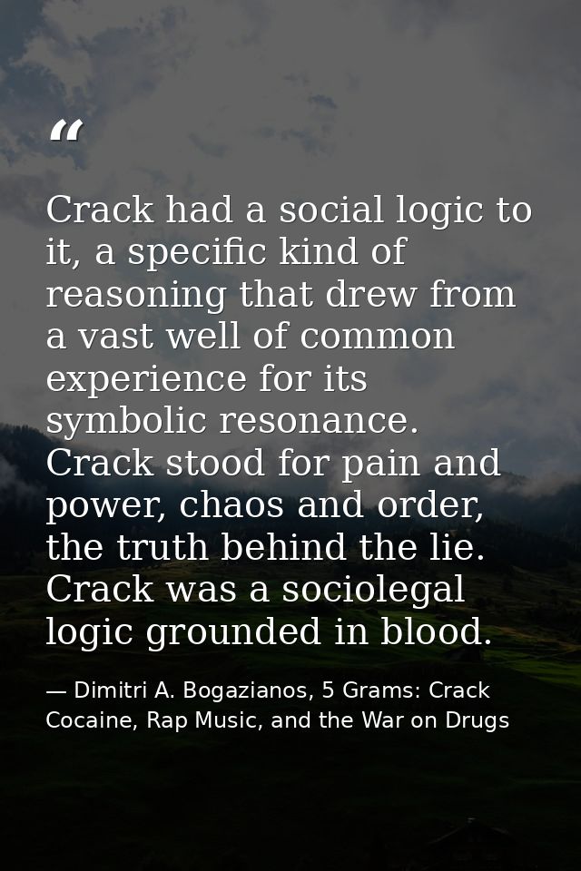 Crack had a social logic to it, a specific kind of reasoning that drew from a vast well of common experience for its sym — Dimitri A. Bogazianos, 5 Grams: Crack Cocaine, Rap Music, and the War on Drugs