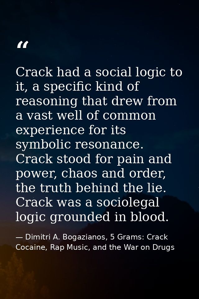 Crack had a social logic to it, a specific kind of reasoning that drew from a vast well of common experience for its sym — Dimitri A. Bogazianos, 5 Grams: Crack Cocaine, Rap Music, and the War on Drugs