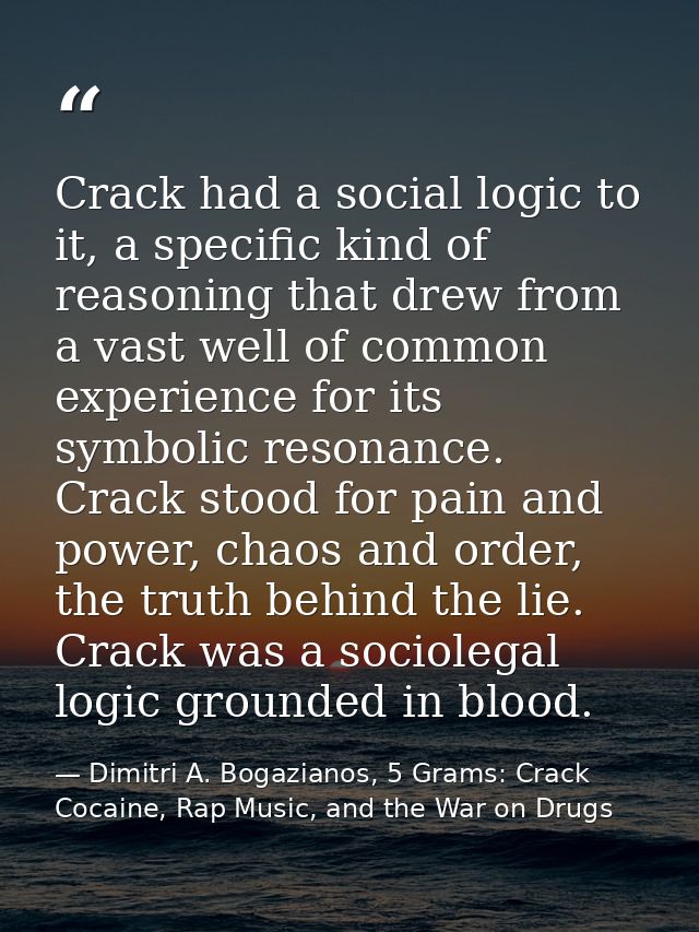 Crack had a social logic to it, a specific kind of reasoning that drew from a vast well of common experience for its sym — Dimitri A. Bogazianos, 5 Grams: Crack Cocaine, Rap Music, and the War on Drugs