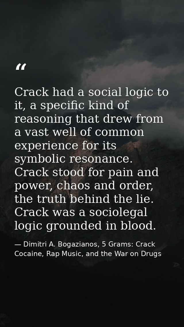Crack had a social logic to it, a specific kind of reasoning that drew from a vast well of common experience for its sym — Dimitri A. Bogazianos, 5 Grams: Crack Cocaine, Rap Music, and the War on Drugs