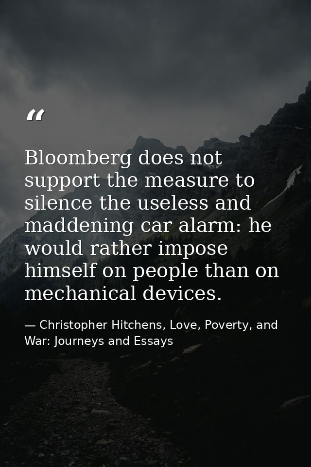 Bloomberg does not support the measure to silence the useless and maddening car alarm: he would rather impose himself on — Christopher Hitchens, Love, Poverty, and War: Journeys and Essays