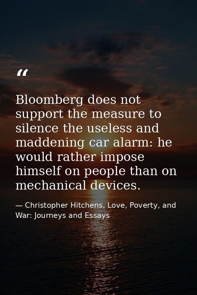 Bloomberg does not support the measure to silence the useless and maddening car alarm: he would rather impose himself on — Christopher Hitchens, Love, Poverty, and War: Journeys and Essays