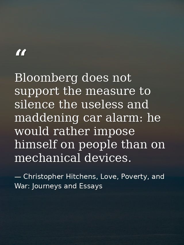 Bloomberg does not support the measure to silence the useless and maddening car alarm: he would rather impose himself on — Christopher Hitchens, Love, Poverty, and War: Journeys and Essays