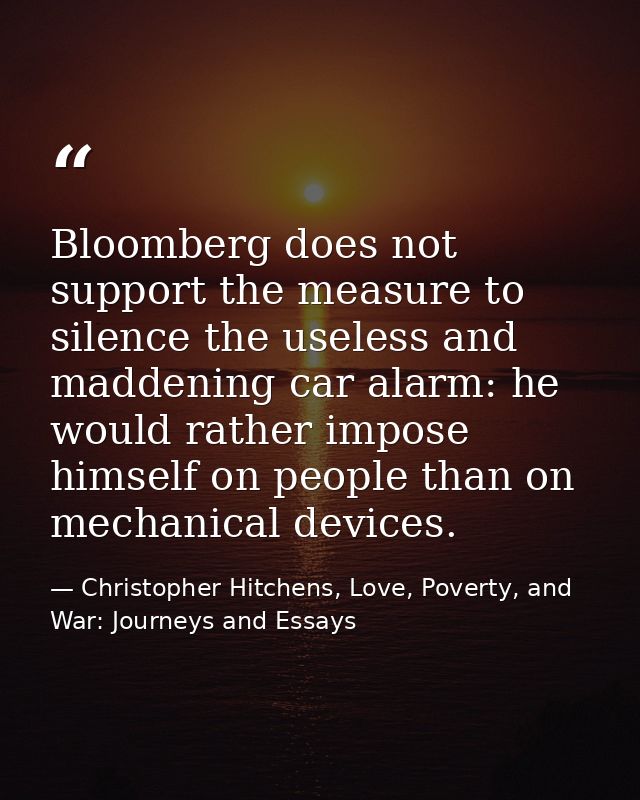 Bloomberg does not support the measure to silence the useless and maddening car alarm: he would rather impose himself on — Christopher Hitchens, Love, Poverty, and War: Journeys and Essays