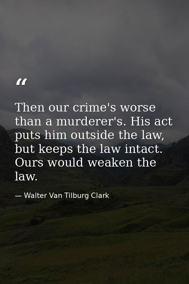 Then our crime's worse than a murderer's. His act puts him outside the law, but keeps the law intact. Ours would weaken  — Walter Van Tilburg Clark