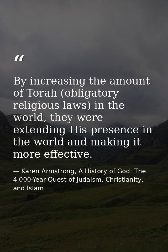 By increasing the amount of Torah (obligatory religious laws) in the world, they were extending His presence in the worl — Karen Armstrong, A History of God: The 4,000-Year Quest of Judaism, Christianity, and Islam