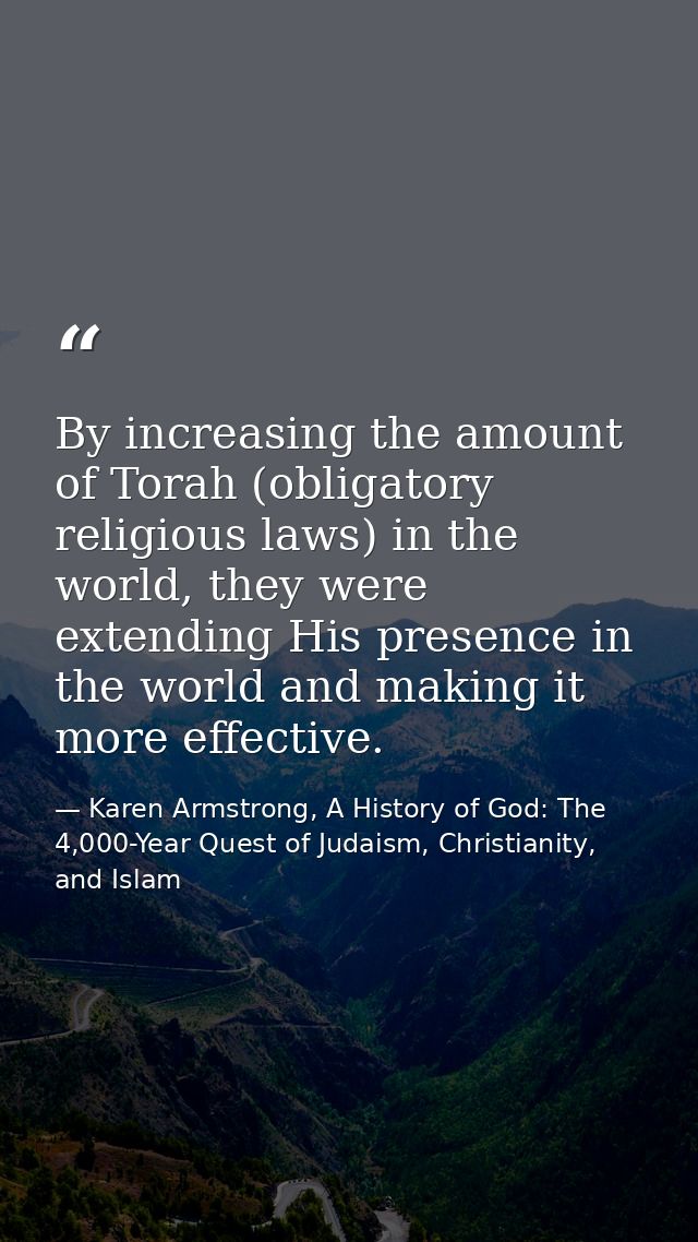 By increasing the amount of Torah (obligatory religious laws) in the world, they were extending His presence in the worl — Karen Armstrong, A History of God: The 4,000-Year Quest of Judaism, Christianity, and Islam