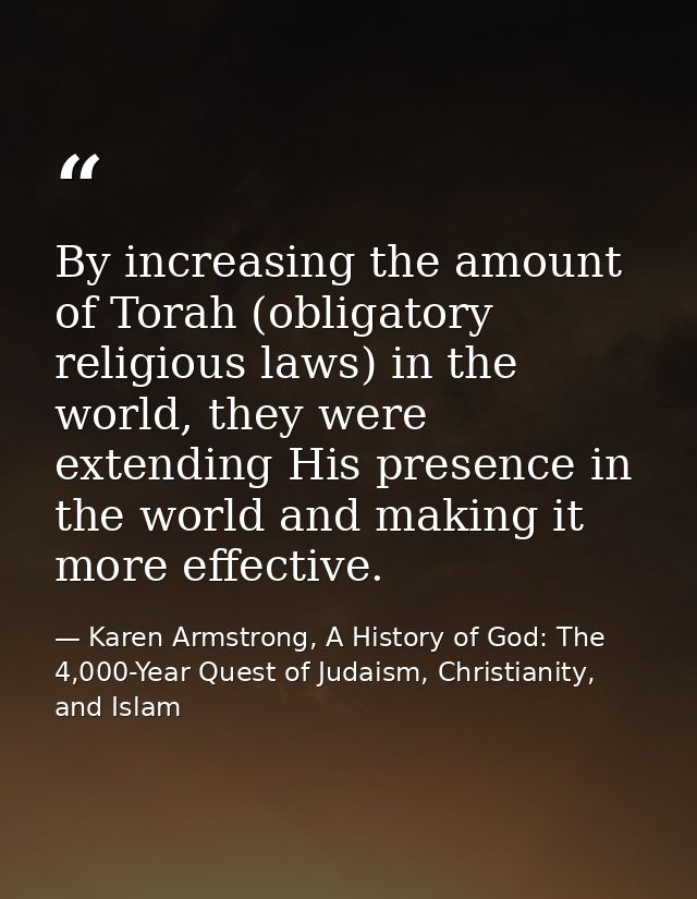 By increasing the amount of Torah (obligatory religious laws) in the world, they were extending His presence in the worl — Karen Armstrong, A History of God: The 4,000-Year Quest of Judaism, Christianity, and Islam
