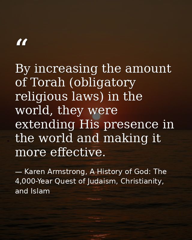 By increasing the amount of Torah (obligatory religious laws) in the world, they were extending His presence in the worl — Karen Armstrong, A History of God: The 4,000-Year Quest of Judaism, Christianity, and Islam