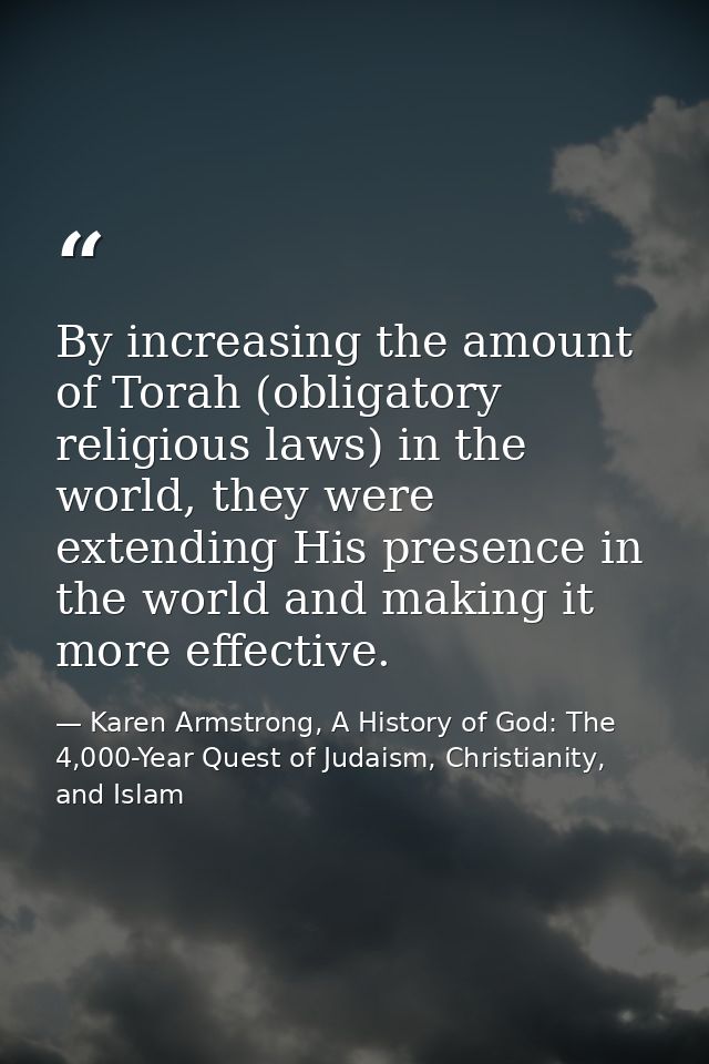 By increasing the amount of Torah (obligatory religious laws) in the world, they were extending His presence in the worl — Karen Armstrong, A History of God: The 4,000-Year Quest of Judaism, Christianity, and Islam