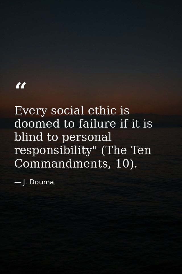 Every social ethic is doomed to failure if it is blind to personal responsibility" (The Ten Commandments, 10). — J. Douma