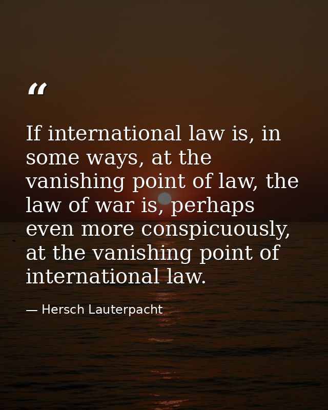 If international law is, in some ways, at the vanishing point of law, the law of war is, perhaps even more conspicuously — Hersch Lauterpacht