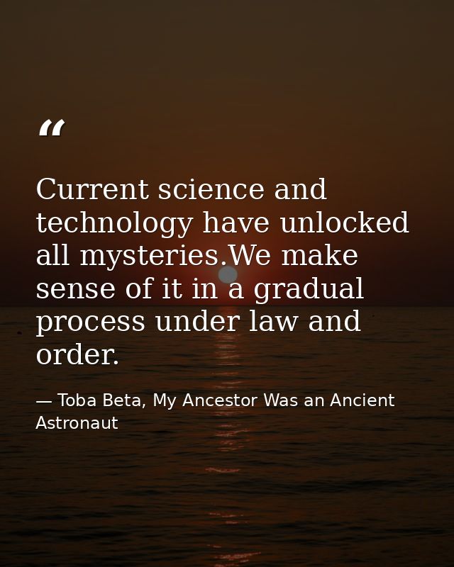 Current science and technology have unlocked all mysteries.We make sense of it in a gradual process under law and order. — Toba Beta, My Ancestor Was an Ancient Astronaut
