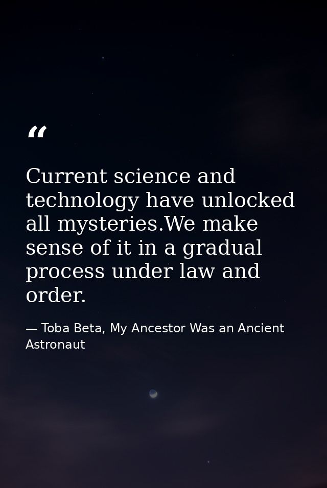 Current science and technology have unlocked all mysteries.We make sense of it in a gradual process under law and order. — Toba Beta, My Ancestor Was an Ancient Astronaut