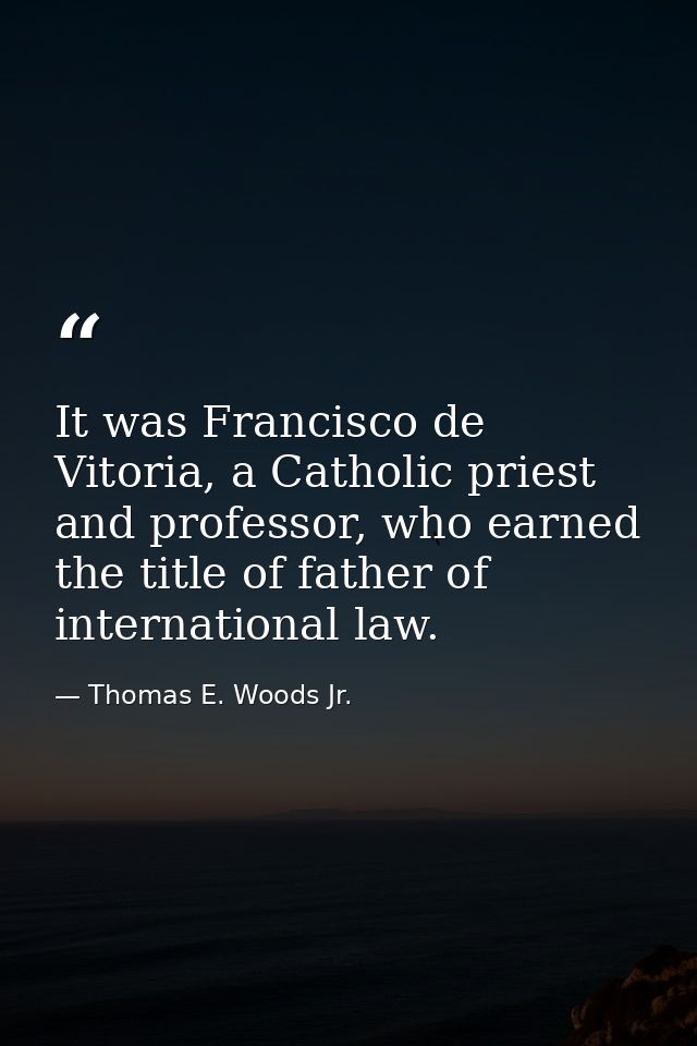 It was Francisco de Vitoria, a Catholic priest and professor, who earned the title of father of international law. — Thomas E. Woods Jr.