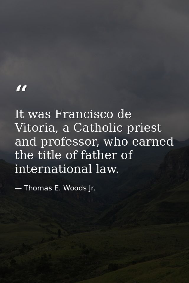 It was Francisco de Vitoria, a Catholic priest and professor, who earned the title of father of international law. — Thomas E. Woods Jr.