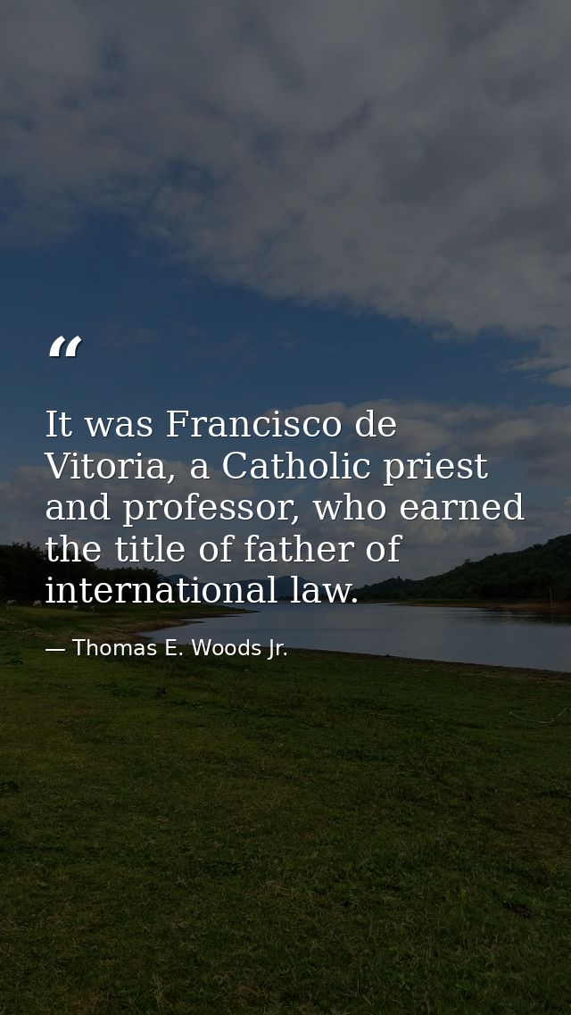It was Francisco de Vitoria, a Catholic priest and professor, who earned the title of father of international law. — Thomas E. Woods Jr.