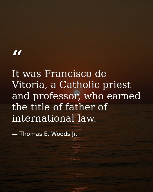 It was Francisco de Vitoria, a Catholic priest and professor, who earned the title of father of international law. — Thomas E. Woods Jr.
