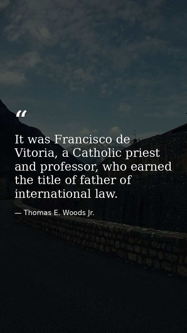 It was Francisco de Vitoria, a Catholic priest and professor, who earned the title of father of international law. — Thomas E. Woods Jr.