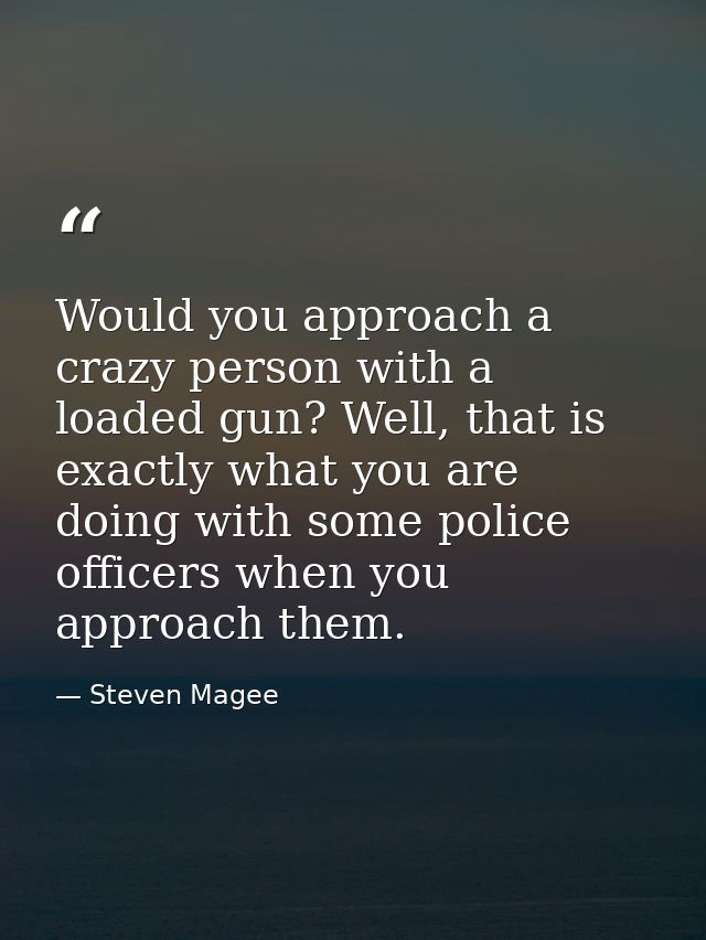 Would you approach a crazy person with a loaded gun? Well, that is exactly what you are doing with some police officers  — Steven Magee