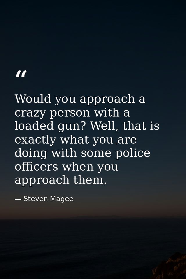 Would you approach a crazy person with a loaded gun? Well, that is exactly what you are doing with some police officers  — Steven Magee