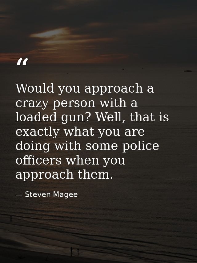 Would you approach a crazy person with a loaded gun? Well, that is exactly what you are doing with some police officers  — Steven Magee