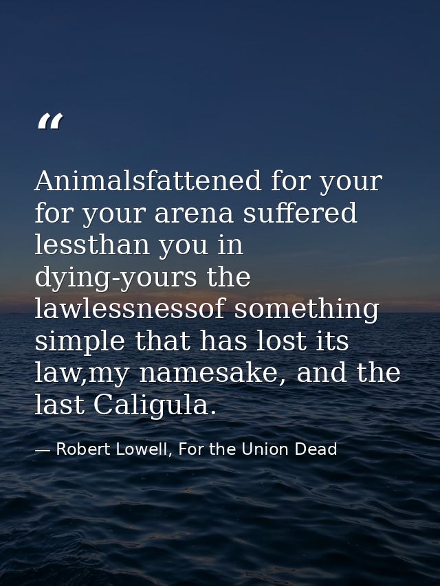 Animalsfattened for your for your arena suffered lessthan you in dying-yours the lawlessnessof something simple that has — Robert Lowell, For the Union Dead