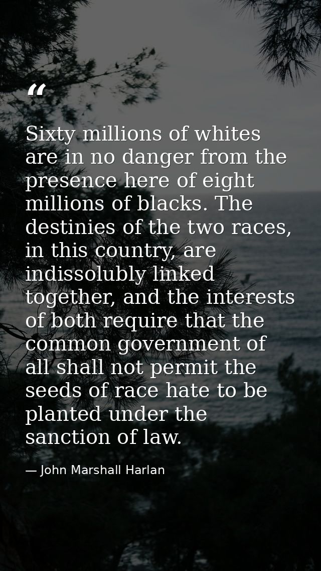 Sixty millions of whites are in no danger from the presence here of eight millions of blacks. The destinies of the two r — John Marshall Harlan
