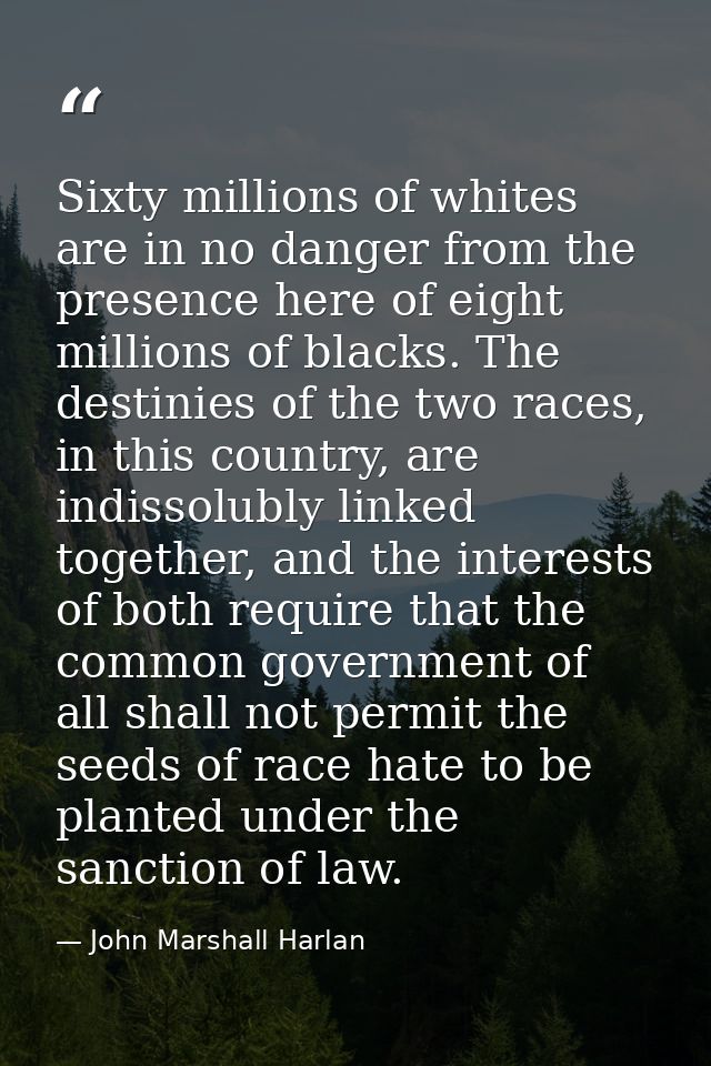 Sixty millions of whites are in no danger from the presence here of eight millions of blacks. The destinies of the two r — John Marshall Harlan