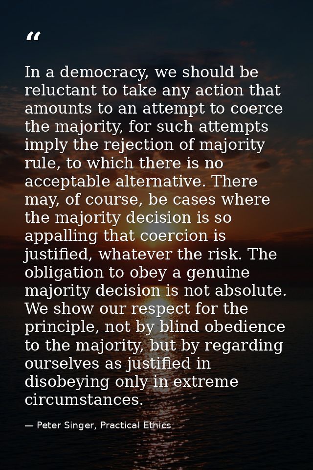 In a democracy, we should be reluctant to take any action that amounts to an attempt to coerce the majority, for such at — Peter Singer, Practical Ethics