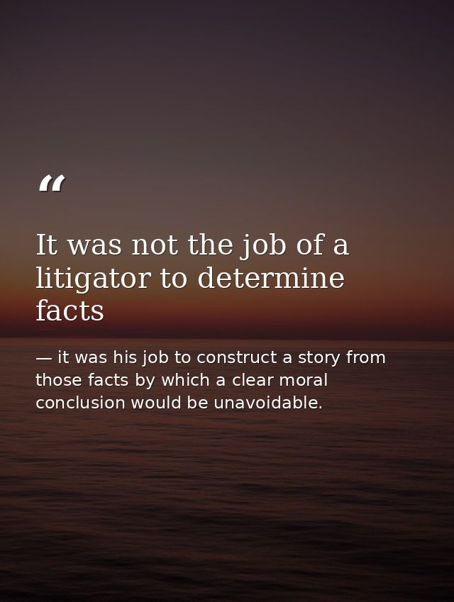 It was not the job of a litigator to determine facts — it was his job to construct a story from those facts by which a clear moral conclusion would be unavoidable.