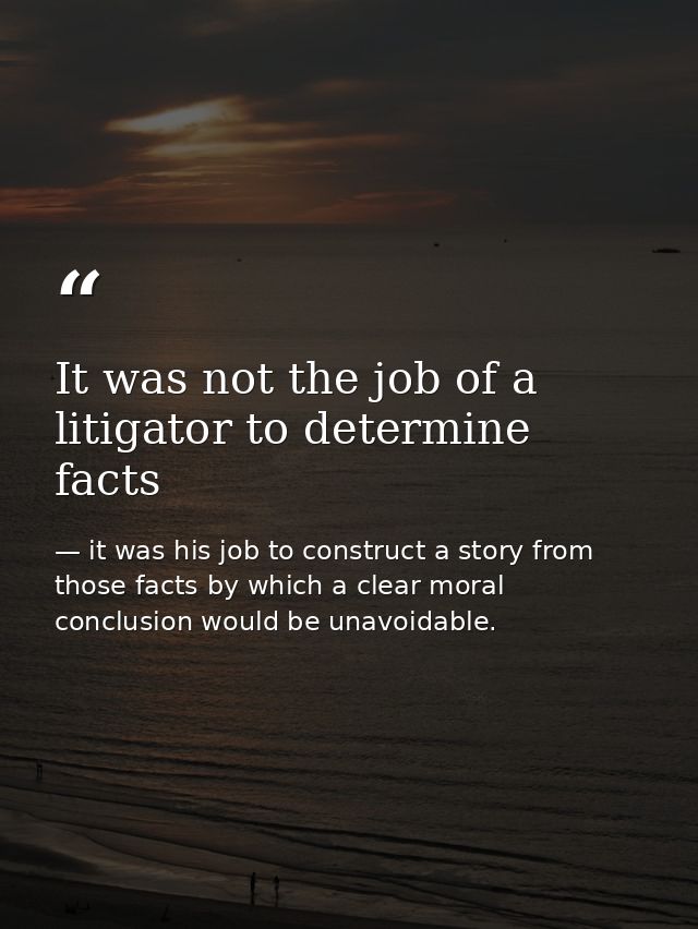 It was not the job of a litigator to determine facts — it was his job to construct a story from those facts by which a clear moral conclusion would be unavoidable.